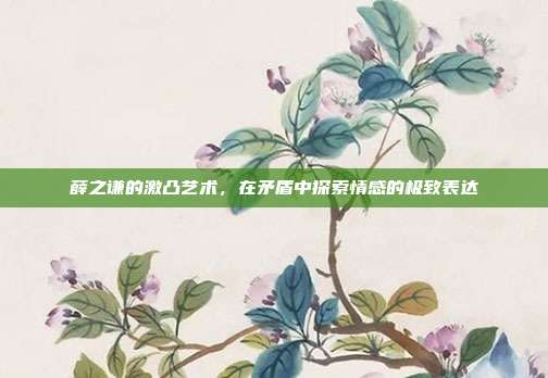 薛之谦的激凸艺术，在矛盾中探索情感的极致表达