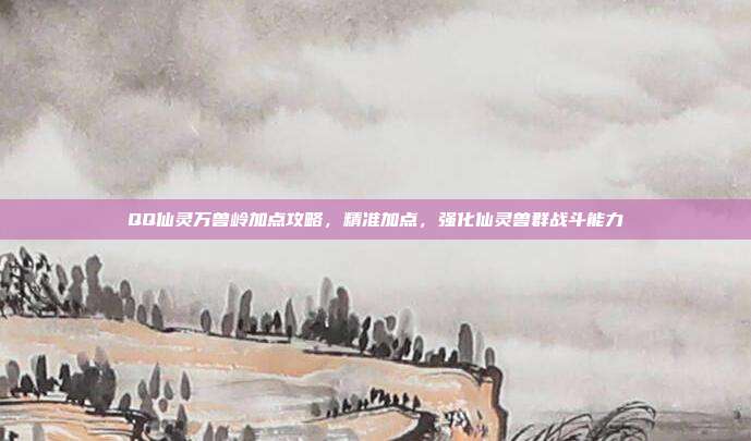 QQ仙灵万兽岭加点攻略，精准加点，强化仙灵兽群战斗能力