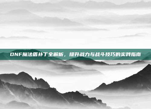 DNF魔法盾补丁全解析,提升战力与战斗技巧的实践指南