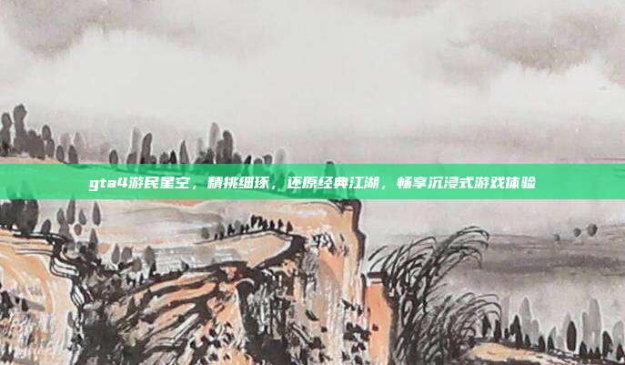 gta4游民星空,精挑细琢,还原经典江湖,畅享沉浸式游戏体验