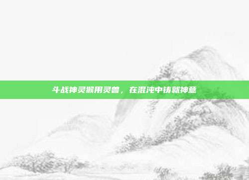 斗战神灵猴用灵兽,在混沌中铸就神意