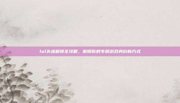lol头像解锁全攻略，解锁你的专属游戏身份新方式