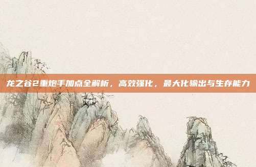 龙之谷2重炮手加点全解析，高效强化，最大化输出与生存能力
