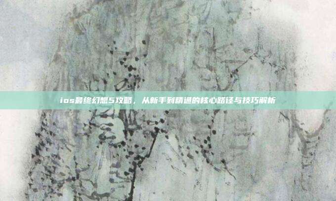 ios最终幻想5攻略,从新手到精通的核心路径与技巧解析