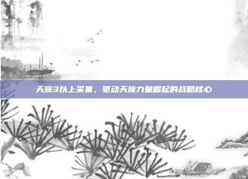 天族3以上采集,驱动天族力量崛起的战略核心