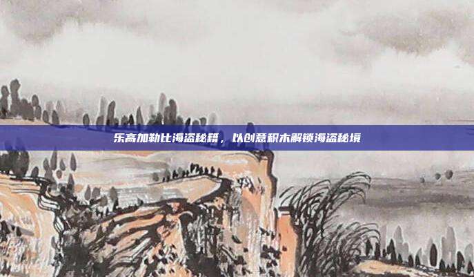 乐高加勒比海盗秘籍,以创意积木解锁海盗秘境