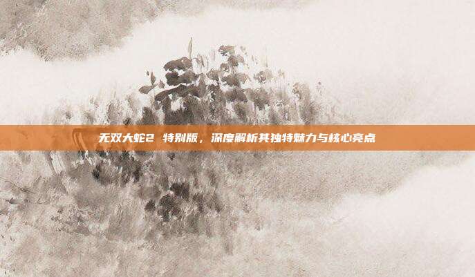 无双大蛇2 特别版，深度解析其独特魅力与核心亮点