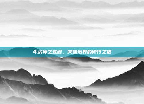 斗战神之炼器,突破境界的修行之道