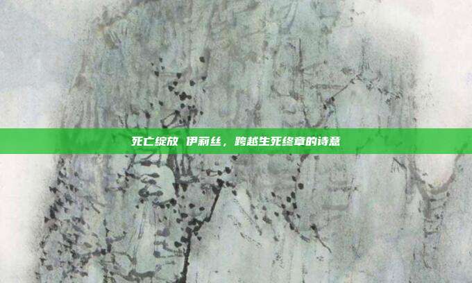 死亡绽放 伊莉丝,跨越生死终章的诗意