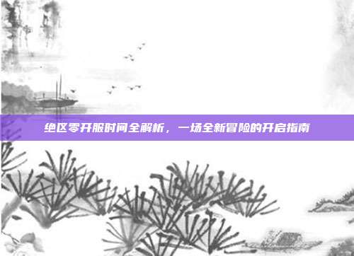 绝区零开服时间全解析，一场全新冒险的开启指南