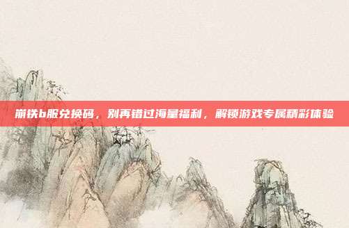 崩铁b服兑换码,别再错过海量福利,解锁游戏专属精彩体验