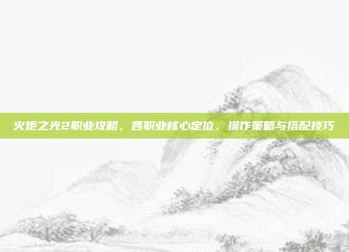 火炬之光2职业攻略,各职业核心定位、操作策略与搭配技巧
