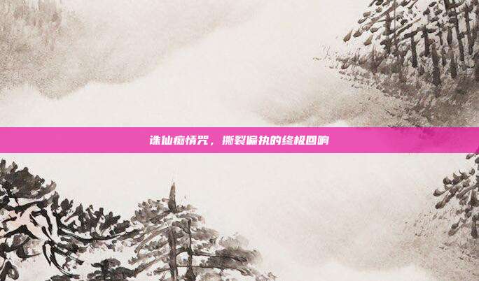 诛仙痴情咒,撕裂偏执的终极回响
