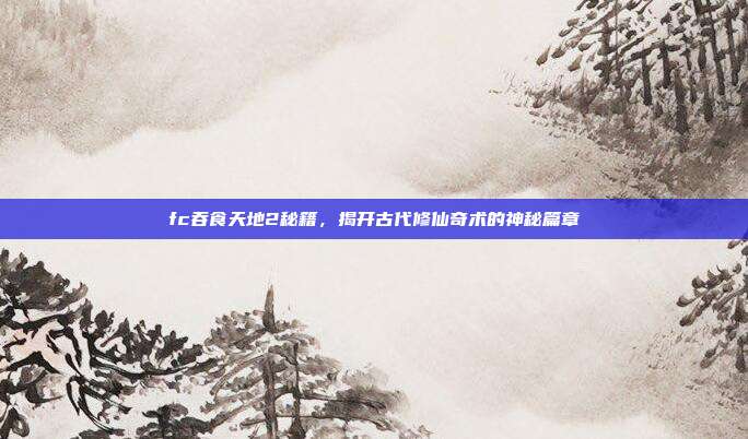 fc吞食天地2秘籍，揭开古代修仙奇术的神秘篇章