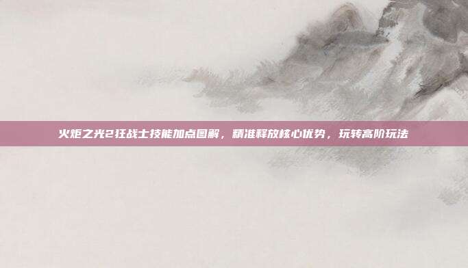 火炬之光2狂战士技能加点图解，精准释放核心优势，玩转高阶玩法