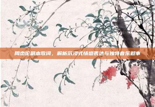 周杰伦副本歌词,解析沉浸式情感表达与独特音乐叙事