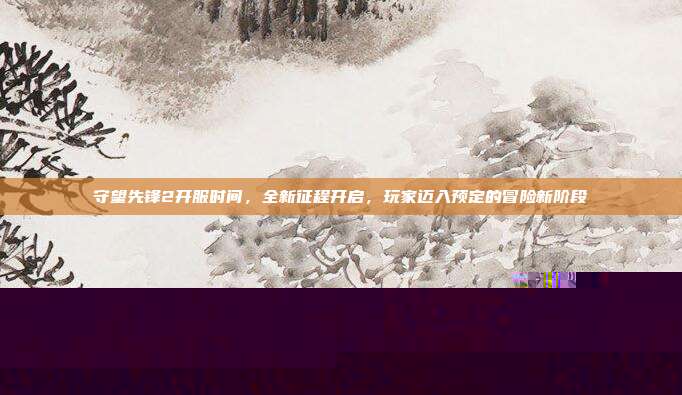 守望先锋2开服时间，全新征程开启，玩家迈入预定的冒险新阶段