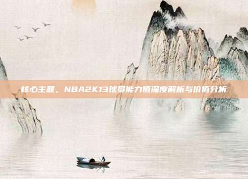 核心主题,NBA2K13球员能力值深度解析与价值分析