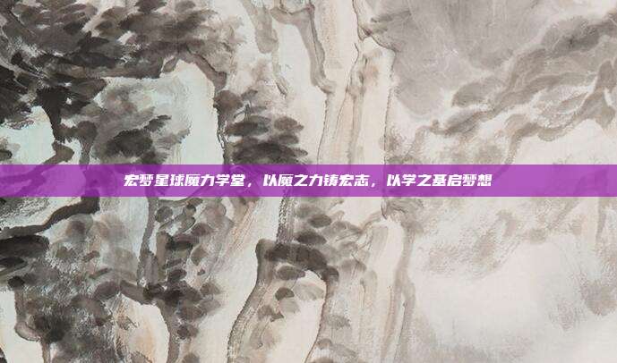 宏梦星球魔力学堂,以魔之力铸宏志,以学之基启梦想