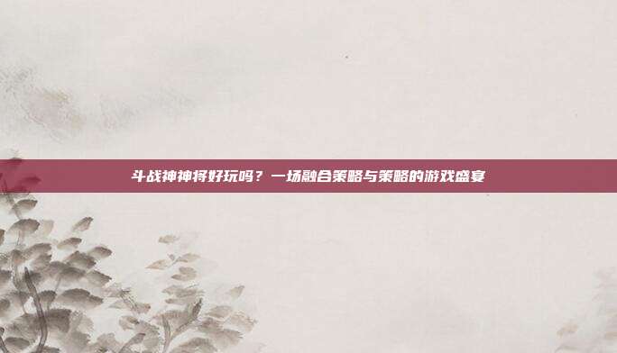 斗战神神将好玩吗?一场融合策略与策略的游戏盛宴