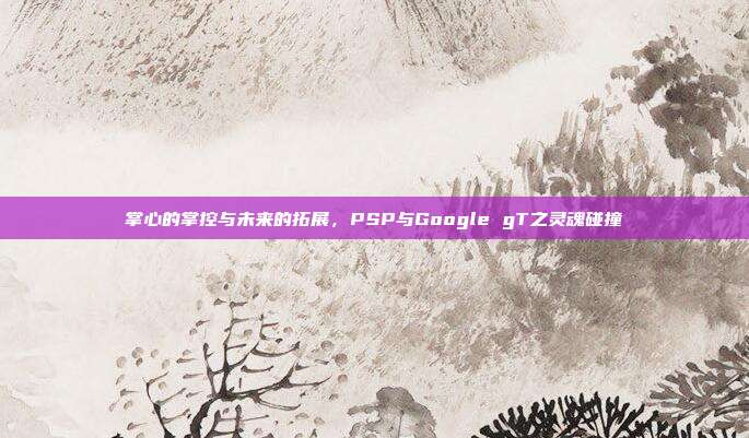 掌心的掌控与未来的拓展,PSP与Google gT之灵魂碰撞