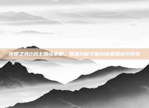 火炬之光2战士加点策略，精准分配才能构筑最强战斗形态