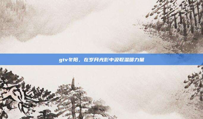 gtv冬阳，在岁月光影中汲取温暖力量
