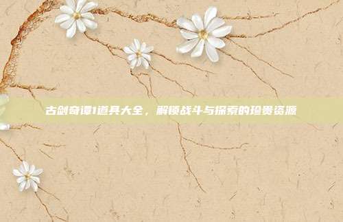 古剑奇谭1道具大全,解锁战斗与探索的珍贵资源