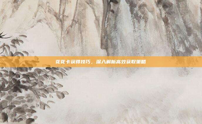 花花卡获得技巧,深入解析高效获取策略