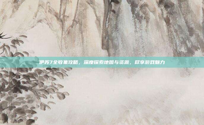 伊苏7全收集攻略，深度探索地图与资源，尽享游戏魅力