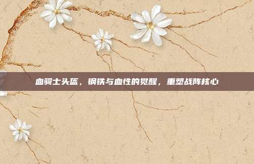 血骑士头盔,钢铁与血性的觉醒,重塑战阵核心