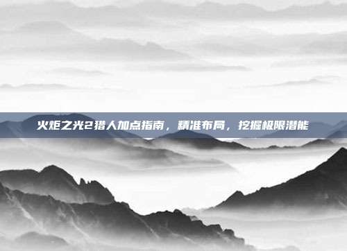 火炬之光2猎人加点指南,精准布局,挖掘极限潜能