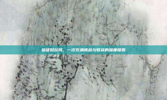 远征好玩吗，一次充满挑战与收获的深度探索