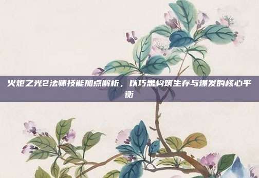 火炬之光2法师技能加点解析，以巧思构筑生存与爆发的核心平衡