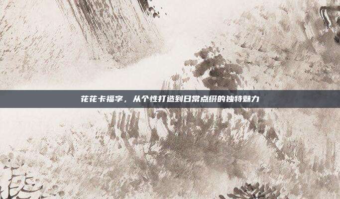 花花卡福字,从个性打造到日常点缀的独特魅力