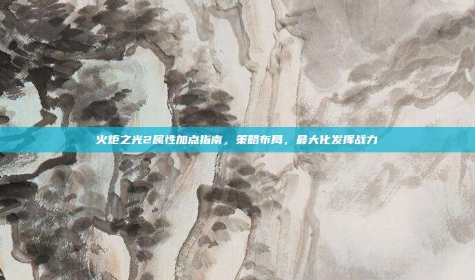 火炬之光2属性加点指南,策略布局,最大化发挥战力