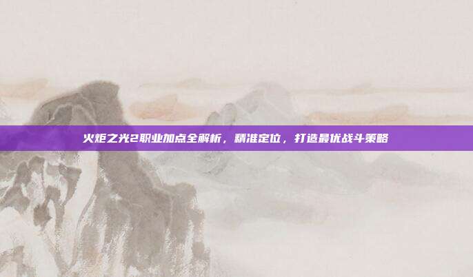 火炬之光2职业加点全解析,精准定位,打造最优战斗策略