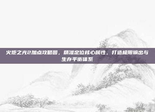 火炬之光2加点攻略图，精准定位核心属性，打造极限输出与生存平衡体系