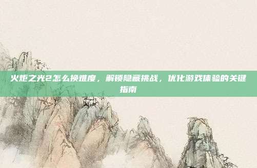 火炬之光2怎么换难度,解锁隐藏挑战,优化游戏体验的关键指南