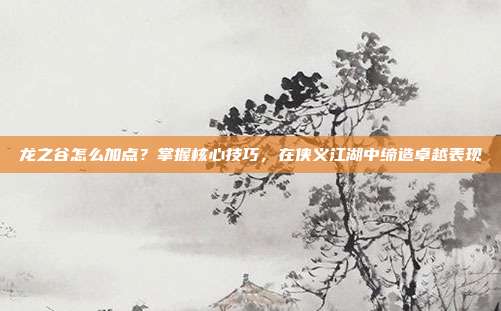龙之谷怎么加点？掌握核心技巧，在侠义江湖中缔造卓越表现