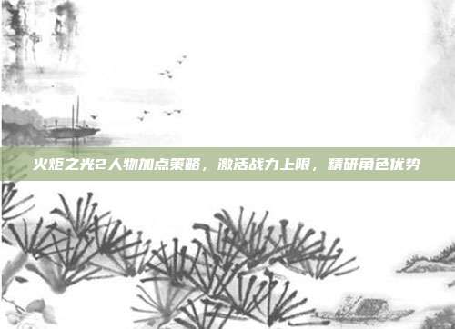 火炬之光2人物加点策略，激活战力上限，精研角色优势