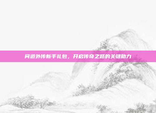 问道外传新手礼包，开启传奇之路的关键助力