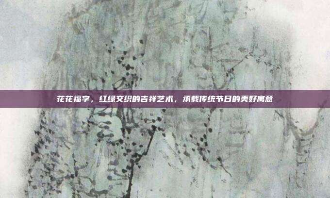 花花福字,红绿交织的吉祥艺术,承载传统节日的美好寓意