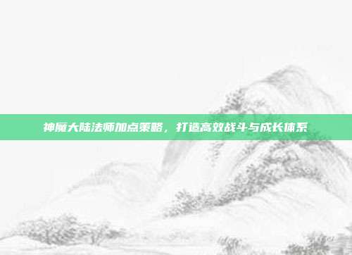神魔大陆法师加点策略，打造高效战斗与成长体系