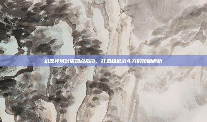 幻想神域剑盾加点指南，打造极致战斗力的策略解析