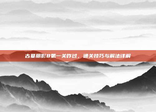古墓丽影8第一关咋过,通关技巧与解法详解