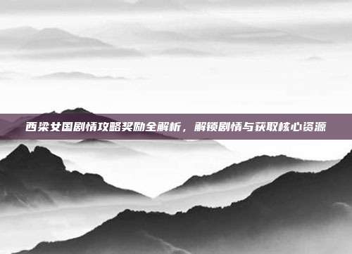 西梁女国剧情攻略奖励全解析,解锁剧情与获取核心资源