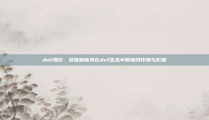 dnf海尔,多维解析其在dnf生态中的独特作用与影响