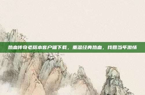 热血传奇老版本客户端下载,重温经典热血,找回当年激情