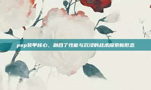 psp装甲核心,融合了性能与沉浸的战术探索新形态